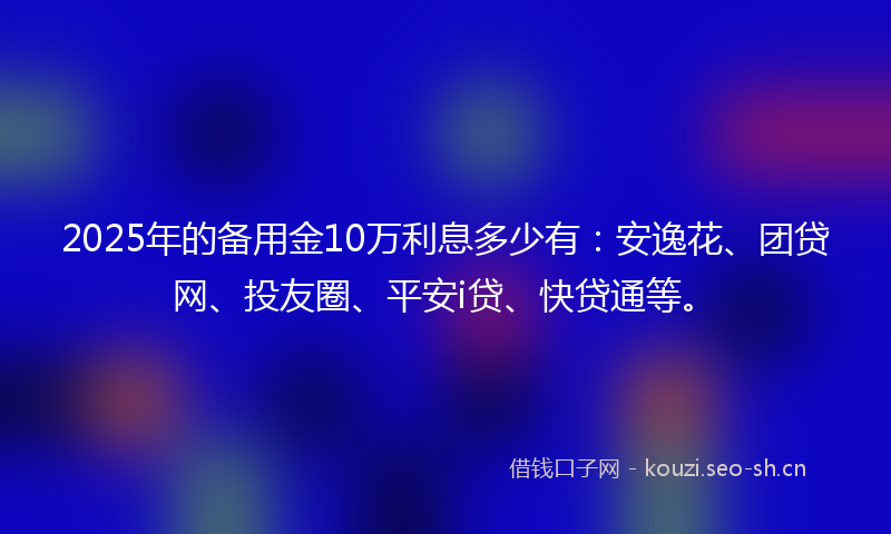 2025年的备用金10万利息多少有：安逸花、团贷网、投友圈、平安i贷、快贷通等。