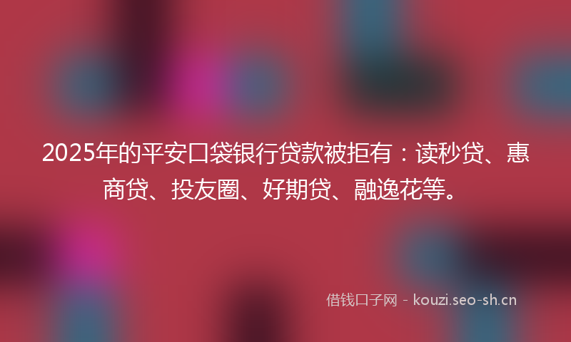 2025年的平安口袋银行贷款被拒有：读秒贷、惠商贷、投友圈、好期贷、融逸花等。