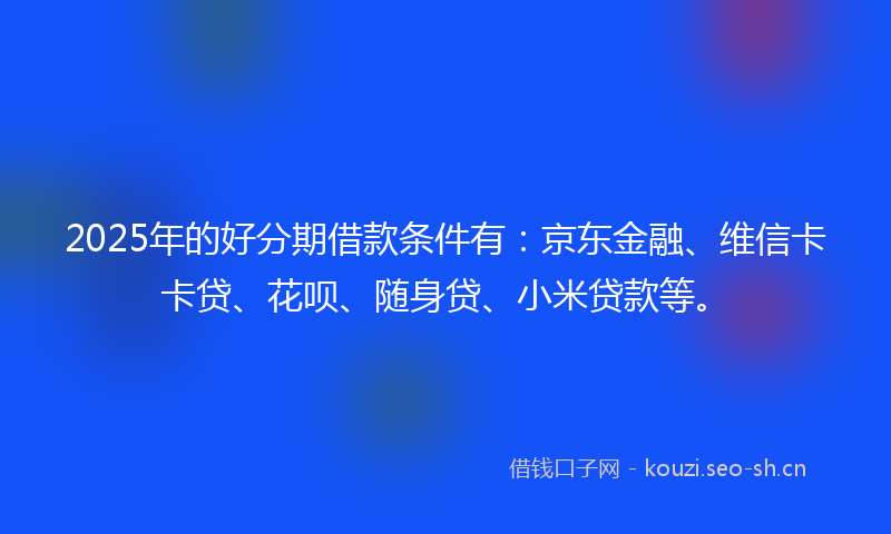 2025年的好分期借款条件有：京东金融、维信卡卡贷、花呗、随身贷、小米贷款等。