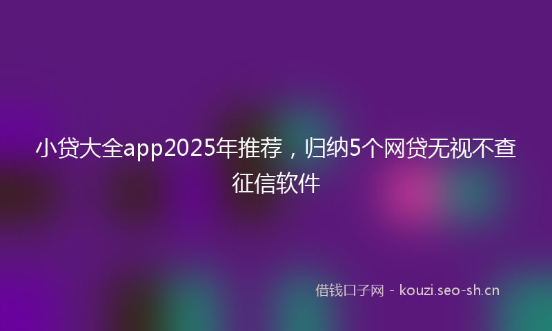 小贷大全app2025年推荐，归纳5个网贷无视不查征信软件