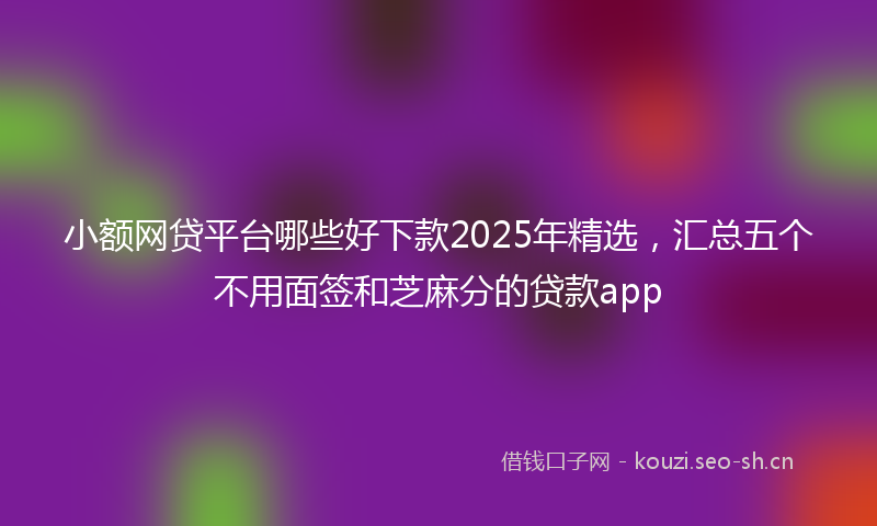 小额网贷平台哪些好下款2025年精选，汇总五个不用面签和芝麻分的贷款app