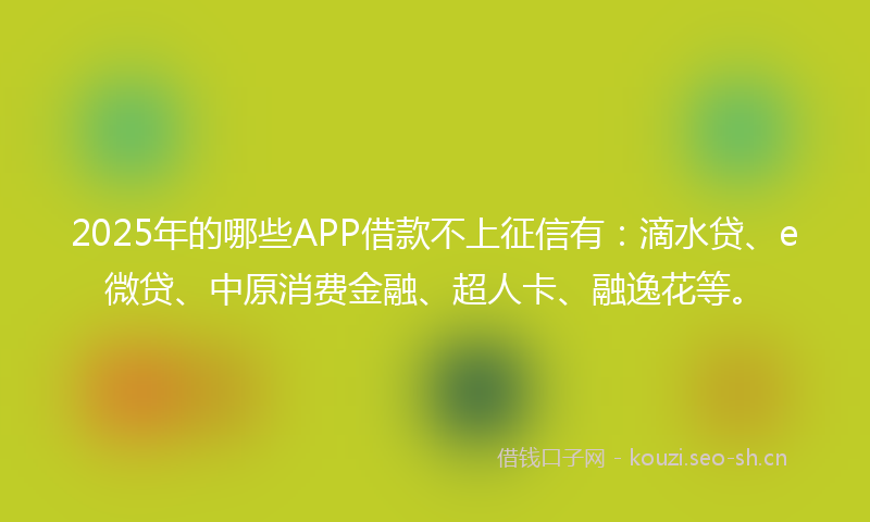 2025年的哪些APP借款不上征信有：滴水贷、e微贷、中原消费金融、超人卡、融逸花等。