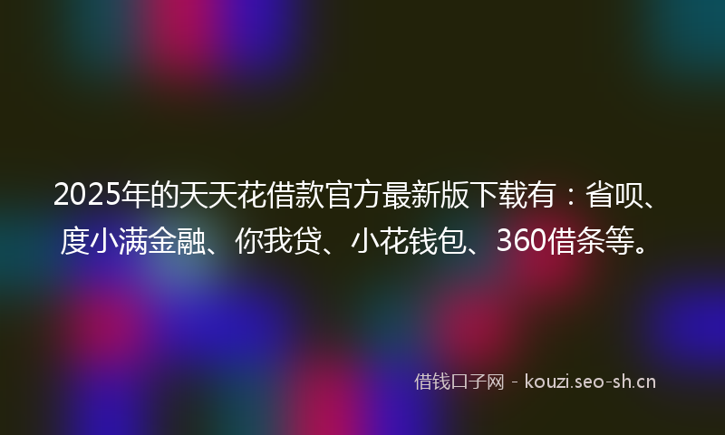 2025年的天天花借款官方最新版下载有：省呗、度小满金融、你我贷、小花钱包、360借条等。