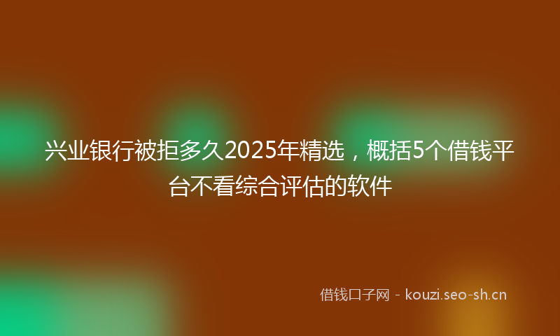 兴业银行被拒多久2025年精选，概括5个借钱平台不看综合评估的软件