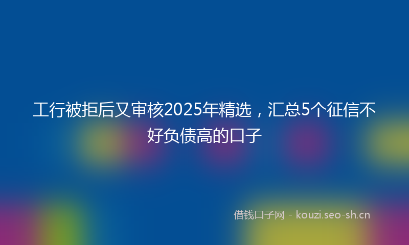工行被拒后又审核2025年精选，汇总5个征信不好负债高的口子