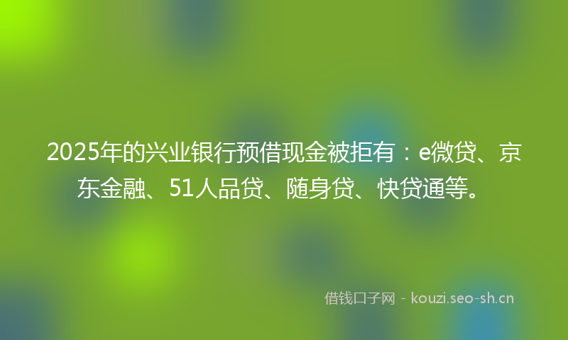 2025年的兴业银行预借现金被拒有：e微贷、京东金融、51人品贷、随身贷、快贷通等。