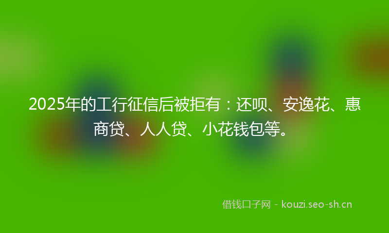 2025年的工行征信后被拒有：还呗、安逸花、惠商贷、人人贷、小花钱包等。