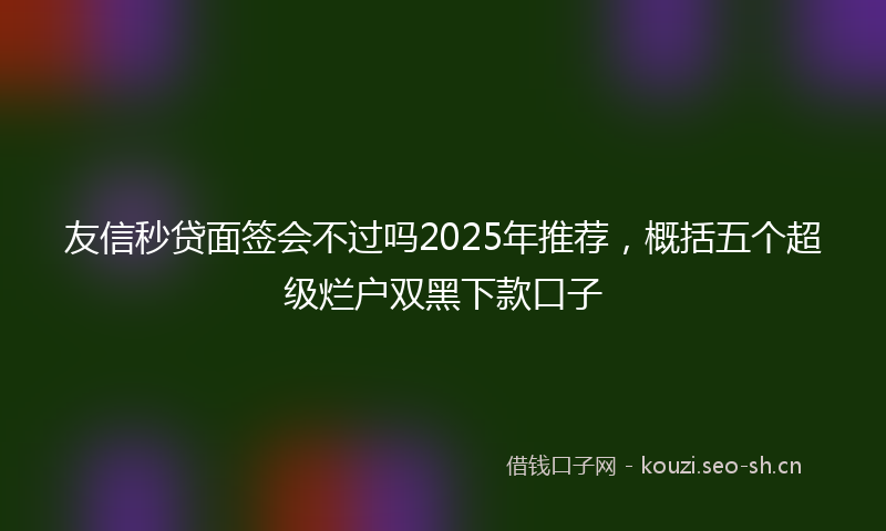 友信秒贷面签会不过吗2025年推荐,概括五个超级烂户双黑下款口子