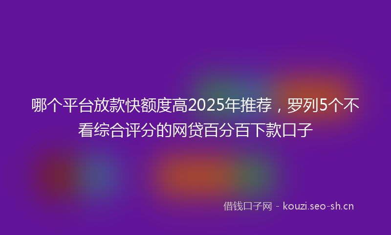 哪个平台放款快额度高2025年推荐，罗列5个不看综合评分的网贷百分百下款口子