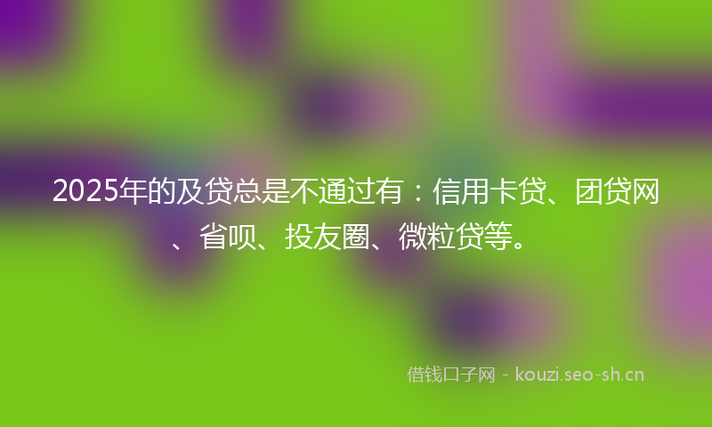 2025年的及贷总是不通过有：信用卡贷、团贷网、省呗、投友圈、微粒贷等。