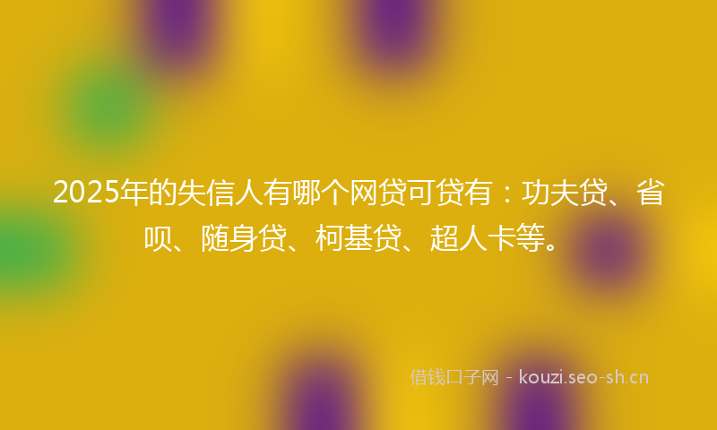 2025年的失信人有哪个网贷可贷有：功夫贷、省呗、随身贷、柯基贷、超人卡等。