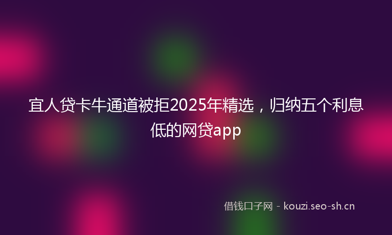 宜人贷卡牛通道被拒2025年精选，归纳五个利息低的网贷app