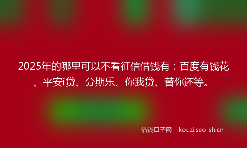 2025年的哪里可以不看征信借钱有：百度有钱花、平安i贷、分期乐、你我贷、替你还等。