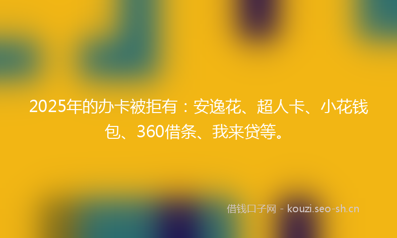 2025年的办卡被拒有:安逸花、超人卡、小花钱包、360借条、我来贷等。