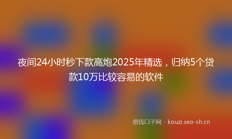 夜间24小时秒下款高炮2025年精选，归纳5个贷款10万比较容易的软件