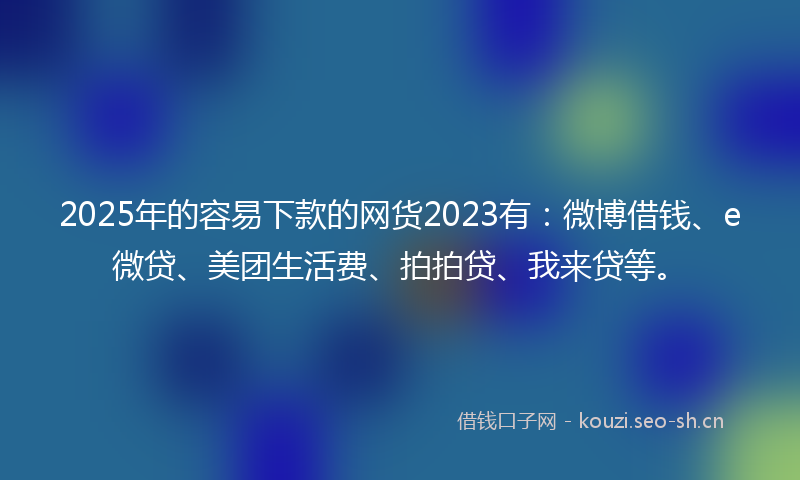 2025年的容易下款的网货2023有：微博借钱、e微贷、美团生活费、拍拍贷、我来贷等。