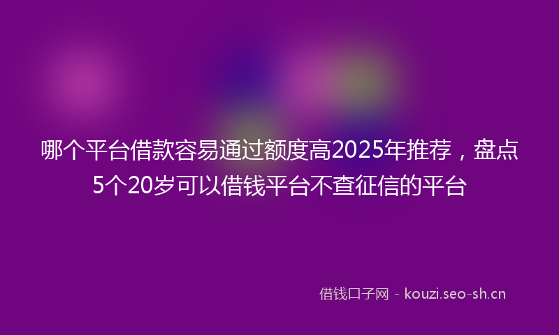 哪个平台借款容易通过额度高2025年推荐，盘点5个20岁可以借钱平台不查征信的平台