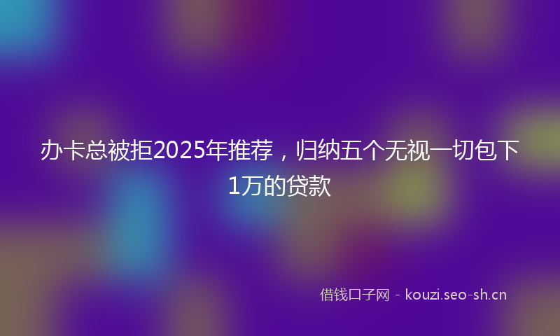 办卡总被拒2025年推荐，归纳五个无视一切包下1万的贷款