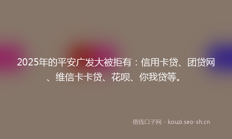 2025年的平安广发大被拒有：信用卡贷、团贷网、维信卡卡贷、花呗、你我贷等。