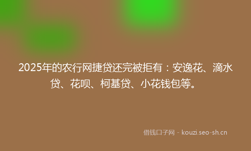 2025年的农行网捷贷还完被拒有：安逸花、滴水贷、花呗、柯基贷、小花钱包等。