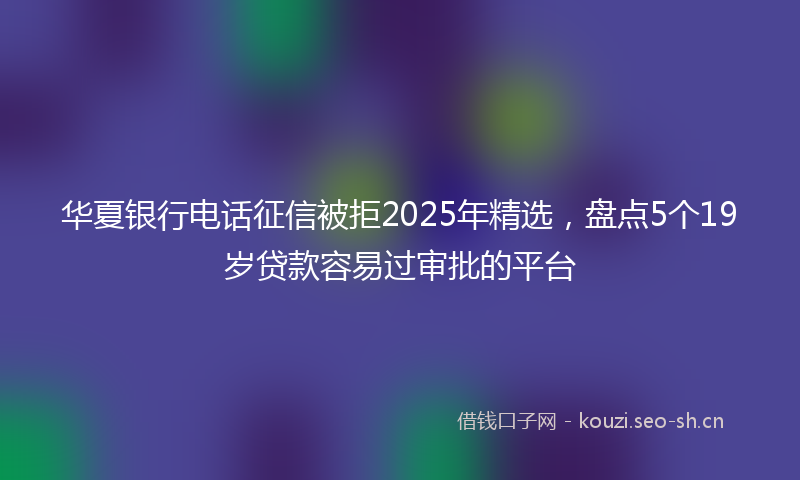 华夏银行电话征信被拒2025年精选，盘点5个19岁贷款容易过审批的平台
