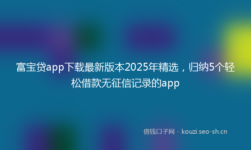 富宝贷app下载最新版本2025年精选，归纳5个轻松借款无征信记录的app