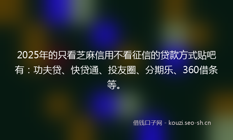 2025年的只看芝麻信用不看征信的贷款方式贴吧有：功夫贷、快贷通、投友圈、分期乐、360借条等。