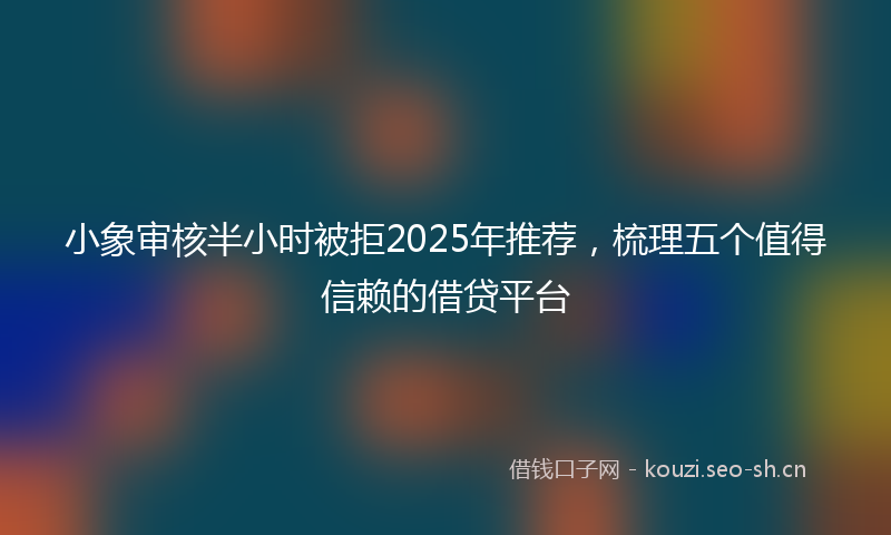 小象审核半小时被拒2025年推荐,梳理五个值得信赖的借贷平台