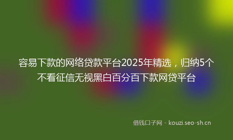 容易下款的网络贷款平台2025年精选，归纳5个不看征信无视黑白百分百下款网贷平台