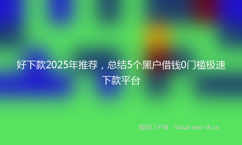 好下款2025年推荐，总结5个黑户借钱0门槛极速下款平台