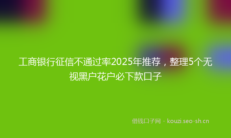 工商银行征信不通过率2025年推荐，整理5个无视黑户花户必下款口子