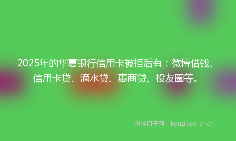 2025年的华夏银行信用卡被拒后有：微博借钱、信用卡贷、滴水贷、惠商贷、投友圈等。
