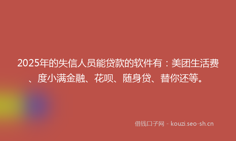 2025年的失信人员能贷款的软件有：美团生活费、度小满金融、花呗、随身贷、替你还等。