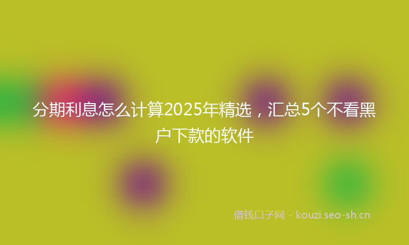 分期利息怎么计算2025年精选，汇总5个不看黑户下款的软件