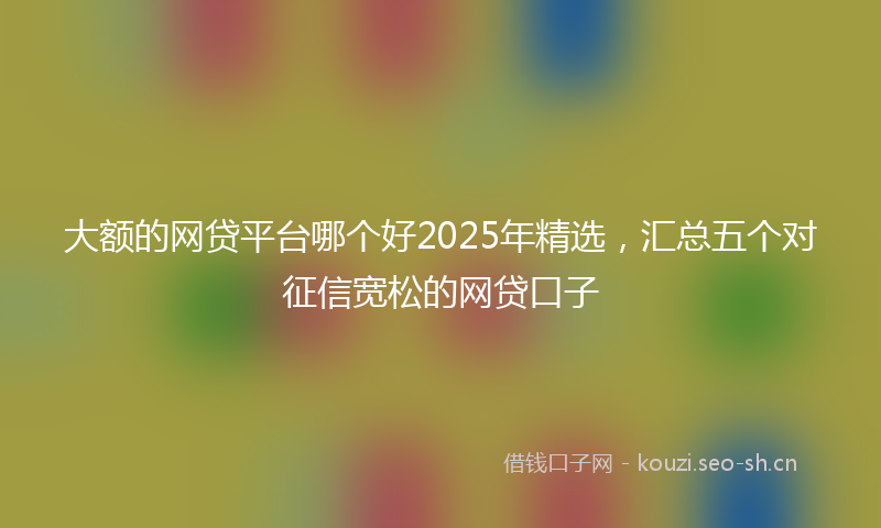 大额的网贷平台哪个好2025年精选，汇总五个对征信宽松的网贷口子