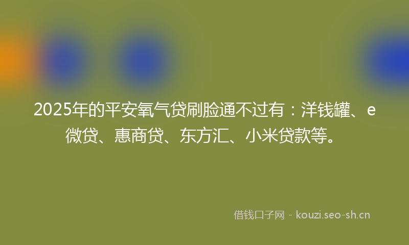 2025年的平安氧气贷刷脸通不过有：洋钱罐、e微贷、惠商贷、东方汇、小米贷款等。