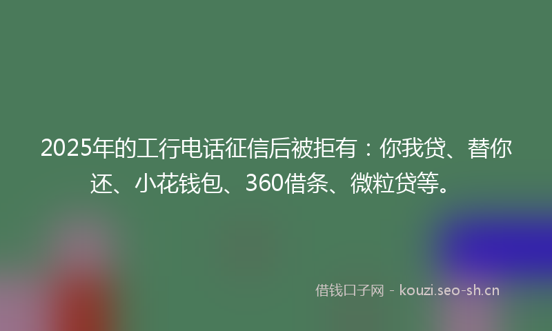 2025年的工行电话征信后被拒有：你我贷、替你还、小花钱包、360借条、微粒贷等。