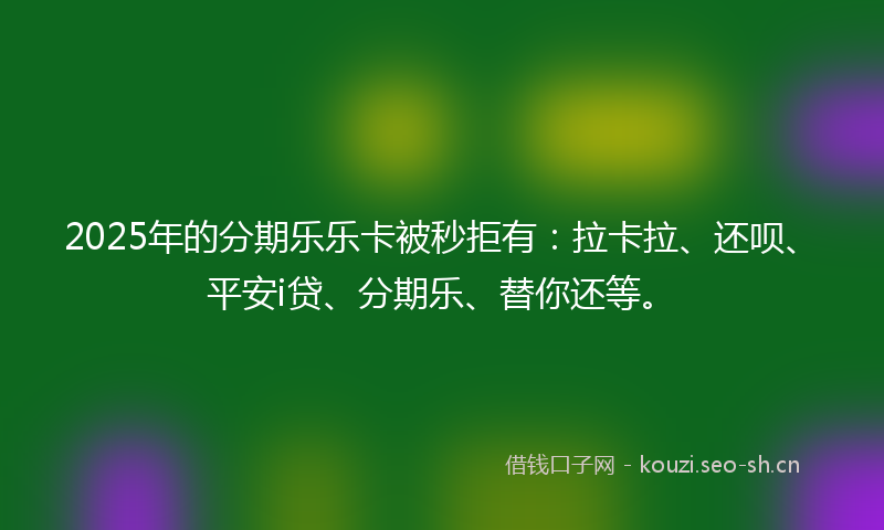 2025年的分期乐乐卡被秒拒有：拉卡拉、还呗、平安i贷、分期乐、替你还等。