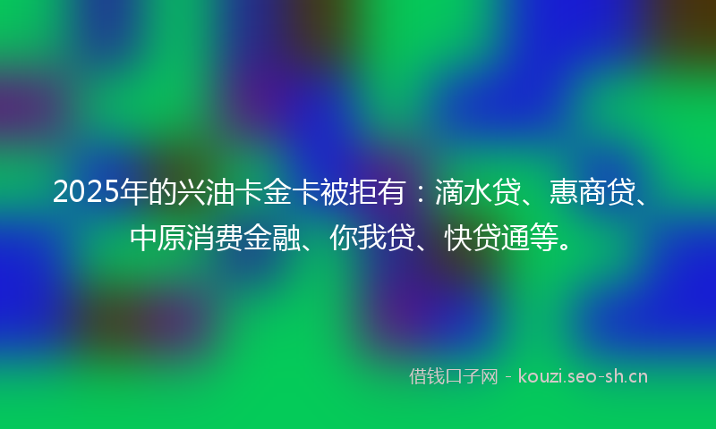 2025年的兴油卡金卡被拒有：滴水贷、惠商贷、中原消费金融、你我贷、快贷通等。