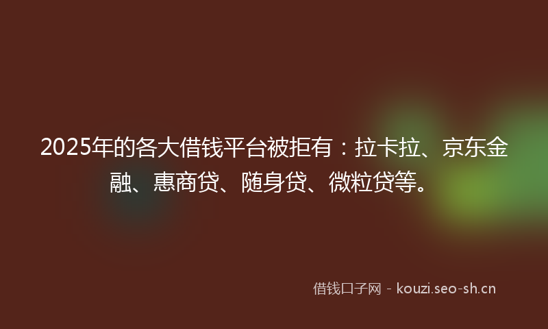 2025年的各大借钱平台被拒有：拉卡拉、京东金融、惠商贷、随身贷、微粒贷等。