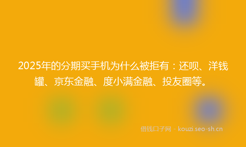 2025年的分期买手机为什么被拒有：还呗、洋钱罐、京东金融、度小满金融、投友圈等。