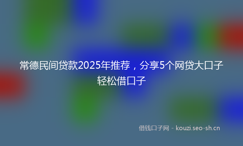 常德民间贷款2025年推荐，分享5个网贷大口子轻松借口子