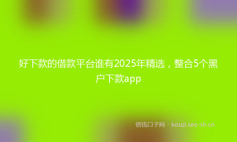 好下款的借款平台谁有2025年精选，整合5个黑户下款app