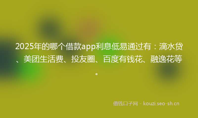 2025年的哪个借款app利息低易通过有:滴水贷、美团生活费、投友圈、百度有钱花、融逸花等。