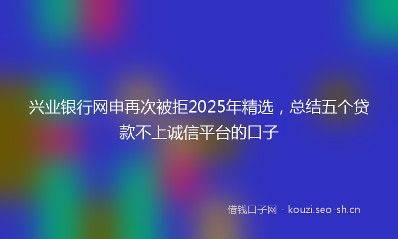兴业银行网申再次被拒2025年精选，总结五个贷款不上诚信平台的口子