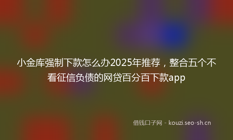 小金库强制下款怎么办2025年推荐，整合五个不看征信负债的网贷百分百下款app