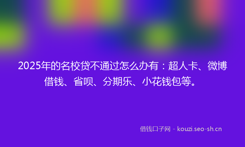 2025年的名校贷不通过怎么办有：超人卡、微博借钱、省呗、分期乐、小花钱包等。