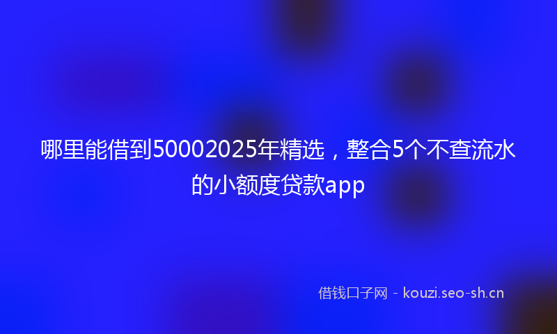 哪里能借到50002025年精选，整合5个不查流水的小额度贷款app