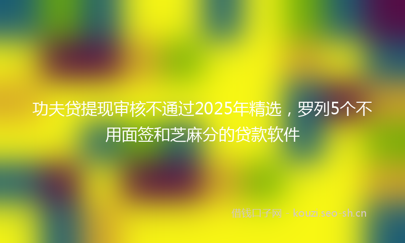 功夫贷提现审核不通过2025年精选，罗列5个不用面签和芝麻分的贷款软件