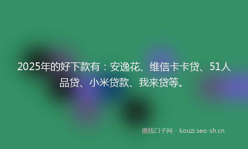 2025年的好下款有：安逸花、维信卡卡贷、51人品贷、小米贷款、我来贷等。